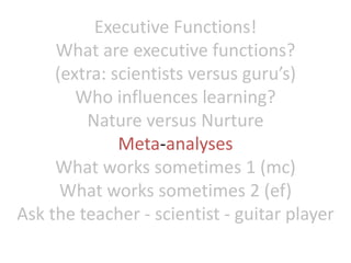 Executive Functions!
What are executive functions?
(extra: scientists versus guru’s)
Who influences learning?
Nature versus Nurture
Meta-analyses
What works sometimes 1 (mc)
What works sometimes 2 (ef)
Ask the teacher - scientist - guitar player
 