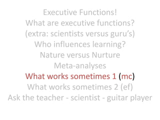 Executive Functions!
What are executive functions?
(extra: scientists versus guru’s)
Who influences learning?
Nature versus Nurture
Meta-analyses
What works sometimes 1 (mc)
What works sometimes 2 (ef)
Ask the teacher - scientist - guitar player
 