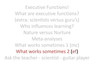 Executive Functions!
What are executive functions?
(extra: scientists versus guru’s)
Who influences learning?
Nature versus Nurture
Meta-analyses
What works sometimes 1 (mc)
What works sometimes 2 (ef)
Ask the teacher - scientist - guitar player
 
