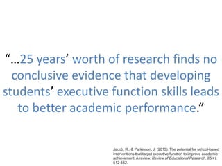 “…25 years’ worth of research finds no
conclusive evidence that developing
students’ executive function skills leads
to better academic performance.”
Jacob, R., & Parkinson, J. (2015). The potential for school-based
interventions that target executive function to improve academic
achievement: A review. Review of Educational Research, 85(4),
512-552.
 