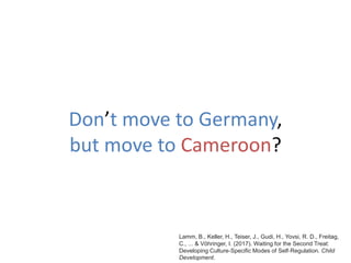 Don’t move to Germany,
but move to Cameroon?
Lamm, B., Keller, H., Teiser, J., Gudi, H., Yovsi, R. D., Freitag,
C., ... & Vöhringer, I. (2017). Waiting for the Second Treat:
Developing Culture‐Specific Modes of Self‐Regulation. Child
Development.
 