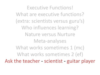 Executive Functions!
What are executive functions?
(extra: scientists versus guru’s)
Who influences learning?
Nature versus Nurture
Meta-analyses
What works sometimes 1 (mc)
What works sometimes 2 (ef)
Ask the teacher - scientist - guitar player
 