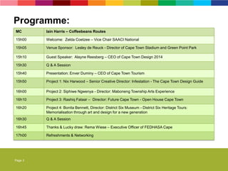 Page 3
MC Iain Harris – Coffeebeans Routes
15h00 Welcome: Zelda Coetzee – Vice Chair SAACI National
15h05 Venue Sponsor: Lesley de Reuck - Director of Cape Town Stadium and Green Point Park
15h10 Guest Speaker: Alayne Reesberg – CEO of Cape Town Design 2014
15h30 Q & A Session
15h40 Presentation: Enver Duminy – CEO of Cape Town Tourism
15h50 Project 1: Nix Harwood – Senior Creative Director: Infestation - The Cape Town Design Guide
16h00 Project 2: Siphiwe Ngwenya - Director: Maboneng Township Arts Experience
16h10 Project 3: Rashiq Fataar – Director: Future Cape Town - Open House Cape Town
16h20 Project 4: Bonita Bennett, Director: District Six Museum - District Six Heritage Tours:
Memorialisation through art and design for a new generation
16h30 Q & A Session
16h45 Thanks & Lucky draw: Rema Wiese – Executive Officer of FEDHASA Cape
17h00 Refreshments & Networking
Programme:
 