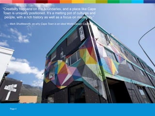 Page 4
“Creativity happens on the boundaries, and a place like Cape
Town is uniquely positioned. It‟s a melting pot of cultures and
people, with a rich history as well as a focus on modernity.”
– Mark Shuttleworth, on why Cape Town is an ideal World Design Capital
“Creativity happens on the boundaries, and a place like Cape
Town is uniquely positioned. It‟s a melting pot of cultures and
people, with a rich history as well as a focus on modernity.”
– Mark Shuttleworth, on why Cape Town is an ideal World Design Capital
 