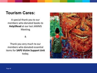 Page 48
A special thank you to our
members who donated books to
Help2Read at our last JAMMS
Meeting
&
Thank you very much to our
members who donated essential
items for SAPS Victim Support Unit
today.
Tourism Cares:
 