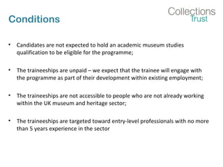 Conditions
• Candidates are not expected to hold an academic museum studies
qualification to be eligible for the programme;
• The traineeships are unpaid – we expect that the trainee will engage with
the programme as part of their development within existing employment;
• The traineeships are not accessible to people who are not already working
within the UK museum and heritage sector;
• The traineeships are targeted toward entry-level professionals with no more
than 5 years experience in the sector
 