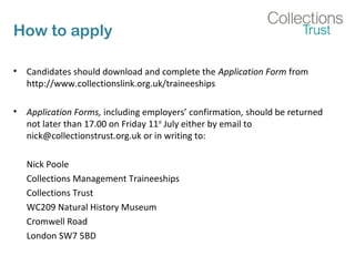 How to apply
• Candidates should download and complete the Application Form from
http://www.collectionslink.org.uk/traineeships
• Application Forms, including employers’ confirmation, should be returned
not later than 17.00 on Friday 11th
July either by email to
nick@collectionstrust.org.uk or in writing to:
Nick Poole
Collections Management Traineeships
Collections Trust
WC209 Natural History Museum
Cromwell Road
London SW7 5BD
 