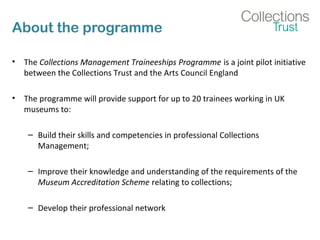 About the programme
• The Collections Management Traineeships Programme is a joint pilot initiative
between the Collections Trust and the Arts Council England
• The programme will provide support for up to 20 trainees working in UK
museums to:
– Build their skills and competencies in professional Collections
Management;
– Improve their knowledge and understanding of the requirements of the
Museum Accreditation Scheme relating to collections;
– Develop their professional network
 