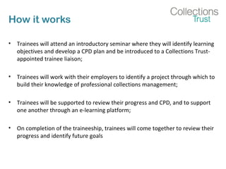 How it works
• Trainees will attend an introductory seminar where they will identify learning
objectives and develop a CPD plan and be introduced to a Collections Trust-
appointed trainee liaison;
• Trainees will work with their employers to identify a project through which to
build their knowledge of professional collections management;
• Trainees will be supported to review their progress and CPD, and to support
one another through an e-learning platform;
• On completion of the traineeship, trainees will come together to review their
progress and identify future goals
 