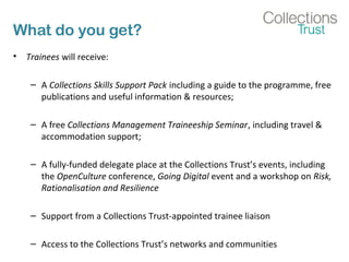 What do you get?
• Trainees will receive:
– A Collections Skills Support Pack including a guide to the programme, free
publications and useful information & resources;
– A free Collections Management Traineeship Seminar, including travel &
accommodation support;
– A fully-funded delegate place at the Collections Trust’s events, including
the OpenCulture conference, Going Digital event and a workshop on Risk,
Rationalisation and Resilience
– Support from a Collections Trust-appointed trainee liaison
– Access to the Collections Trust’s networks and communities
 