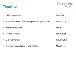 Timeline
• Call for applicants Ends July 11
• Applicants invited to ‘meet & greet’ at OpenCulture June 25/26
• Applicants selected July 25
• Trainee seminar End August
• Mid-year review January 2015
• Traineeship concludes, final workshop May 2015
 