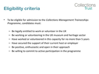 Eligibility criteria
• To be eligible for admission to the Collections Management Traineeships
Programme, candidates must:
– Be legally entitled to work or volunteer in the UK
– Be working or volunteering in the UK museum and heritage sector
– Have worked or volunteered in this capacity for no more than 5 years
– Have secured the support of their current host or employer
– Be positive, enthusiastic and open in their approach
– Be willing to commit to active participation in the programme
 