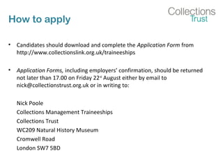 How to apply
• Candidates should download and complete the Application Form from
http://www.collectionslink.org.uk/traineeships
• Application Forms, including employers’ confirmation, should be returned
not later than 17.00 on Friday 22nd
August either by email to
nick@collectionstrust.org.uk or in writing to:
Nick Poole
Collections Management Traineeships
Collections Trust
WC209 Natural History Museum
Cromwell Road
London SW7 5BD
 