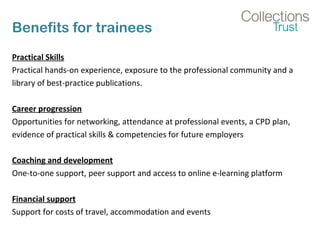 Benefits for trainees
Practical Skills
Practical hands-on experience, exposure to the professional community and a
library of best-practice publications.
Career progression
Opportunities for networking, attendance at professional events, a CPD plan,
evidence of practical skills & competencies for future employers
Coaching and development
One-to-one support, peer support and access to online e-learning platform
Financial support
Support for costs of travel, accommodation and events
 