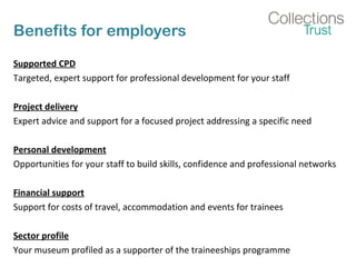 Benefits for employers
Supported CPD
Targeted, expert support for professional development for your staff
Project delivery
Expert advice and support for a focused project addressing a specific need
Personal development
Opportunities for your staff to build skills, confidence and professional networks
Financial support
Support for costs of travel, accommodation and events for trainees
Sector profile
Your museum profiled as a supporter of the traineeships programme
 