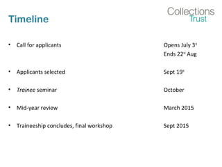 Timeline
• Call for applicants Opens July 3rd
Ends 22nd
Aug
• Applicants selected Sept 19th
• Trainee seminar October
• Mid-year review March 2015
• Traineeship concludes, final workshop Sept 2015
 