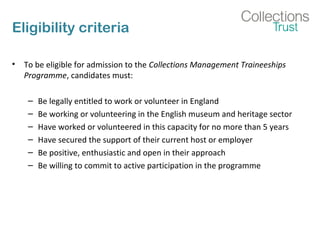 Eligibility criteria
• To be eligible for admission to the Collections Management Traineeships
Programme, candidates must:
– Be legally entitled to work or volunteer in England
– Be working or volunteering in the English museum and heritage sector
– Have worked or volunteered in this capacity for no more than 5 years
– Have secured the support of their current host or employer
– Be positive, enthusiastic and open in their approach
– Be willing to commit to active participation in the programme
 
