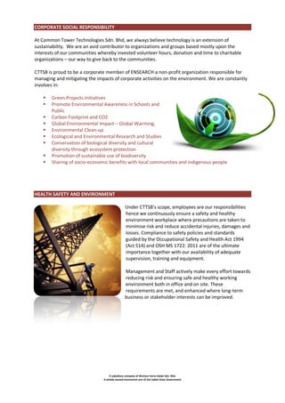 CORPORATE SOCIAL RESPONSIBILITY
At Common Tower Technologies Sdn. Bhd, we always believe technology is an extension of
sustainability. We are an avid contributor to organizations and groups based mostly upon the
interests of our communities whereby invested volunteer hours, donation and time to charitable
organizations – our way to give back to the communities.
CTTSB is proud to be a corporate member of ENSEARCH a non-profit organization responsible for
managing and mitigating the impacts of corporate activities on the environment. We are constantly
involves in:










Green Projects Initiatives
Promote Environmental Awareness in Schools and
Public
Carbon Footprint and CO2
Global Environmental Impact – Global Warming,
Environmental Clean-up
Ecological and Environmental Research and Studies
Conservation of biological diversity and cultural
diversity through ecosystem protection
Promotion of sustainable use of biodiversity
Sharing of socio-economic benefits with local communities and indigenous people

HEALTH SAFETY AND ENVIRONMENT
Under CTTSB’s scope, employees are our responsibilities
hence we continuously ensure a safety and healthy
environment workplace where precautions are taken to
minimise risk and reduce accidental injuries, damages and
losses. Compliance to safety policies and standards
guided by the Occupational Safety and Health Act 1994
(Act 514) and OSH MS 1722: 2011 are of the ultimate
importance together with our availability of adequate
supervision, training and equipment.
Management and Staff actively make every effort towards
reducing risk and ensuring safe and healthy working
environment both in office and on site. These
requirements are met, and enhanced where long-term
business or stakeholder interests can be improved.

A subsidiary company of Warisan Harta Sabah Sdn. Bhd.
A wholly-owned investment arm of the Sabah State Government

 