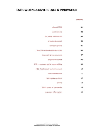 EMPOWERING CONVERGENCE & INNOVATION
contents

about CTTSB

01

our business

02

our vision and mission

03

organization chart

04

company profile

05

directors and management team

06

corporate group structure

07

organization chart

08

CSR – corporate social responsibility

09

HSE - health safety and environment

10

our achievements

11

technology partners

12

clients

13

WHSS group of companies

14

corporate information

15

A subsidiary company of Warisan Harta Sabah Sdn. Bhd.
A wholly-owned investment arm of the Sabah State Government

 