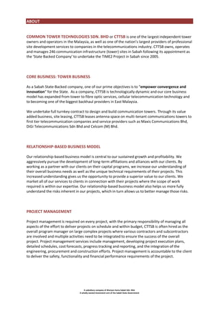 ABOUT
COMMON TOWER TECHNOLOGIES SDN. BHD or CTTSB is one of the largest independent tower
owners and operators in the Malaysia, as well as one of the nation’s largest providers of professional
site development services to companies in the telecommunications industry. CTTSB owns, operates
and manages 246 communication infrastructure (tower) sites in Sabah following its appointment as
the 'State Backed Company' to undertake the TIME2 Project in Sabah since 2005.

CORE BUSINESS: TOWER BUSINESS
As a Sabah State-Backed company, one of our prime objectives is to “empower convergence and
innovation” for the State. As a company, CTTSB is technologically dynamic and our core business
model has expanded from tower to fibre optic services, cellular telecommunication technology and
to becoming one of the biggest backhaul providers in East Malaysia.
We undertake full turnkey contract to design and build communication towers. Through its value
added business, site leasing, CTTSB leases antenna space on multi-tenant communications towers to
first tier telecommunication companies and service providers such as Maxis Communications Bhd,
DiGi Telecommunications Sdn Bhd and Celcom (M) Bhd.

RELATIONSHIP-BASED BUSINESS MODEL
Our relationship-based business model is central to our sustained growth and profitability. We
aggressively pursue the development of long-term affiliations and alliances with our clients. By
working as a partner with our clients on their capital programs, we increase our understanding of
their overall business needs as well as the unique technical requirements of their projects. This
increased understanding gives us the opportunity to provide a superior value to our clients. We
market all of our services to clients in connection with their projects where the scope of work
required is within our expertise. Our relationship-based business model also helps us more fully
understand the risks inherent in our projects, which in turn allows us to better manage those risks.

PROJECT MANAGEMENT
Project management is required on every project, with the primary responsibility of managing all
aspects of the effort to deliver projects on schedule and within budget, CTTSB is often hired as the
overall program manager on large complex projects where various contractors and subcontractors
are involved and multiple activities need to be integrated to ensure the success of the overall
project. Project management services include management, developing project execution plans,
detailed schedules, cost forecasts, progress tracking and reporting, and the integration of the
engineering, procurement and construction efforts. Project management is accountable to the client
to deliver the safety, functionality and financial performance requirements of the project.

A subsidiary company of Warisan Harta Sabah Sdn. Bhd.
A wholly-owned investment arm of the Sabah State Government

 