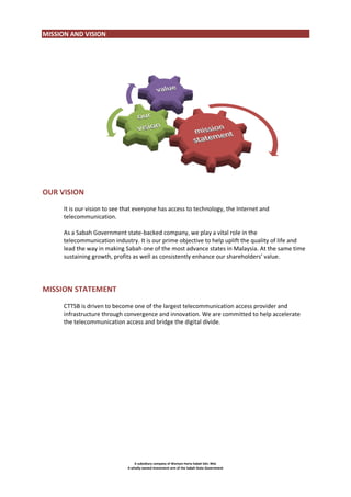 MISSION AND VISION

OUR VISION
It is our vision to see that everyone has access to technology, the Internet and
telecommunication.
As a Sabah Government state-backed company, we play a vital role in the
telecommunication industry. It is our prime objective to help uplift the quality of life and
lead the way in making Sabah one of the most advance states in Malaysia. At the same time
sustaining growth, profits as well as consistently enhance our shareholders’ value.

MISSION STATEMENT
CTTSB is driven to become one of the largest telecommunication access provider and
infrastructure through convergence and innovation. We are committed to help accelerate
the telecommunication access and bridge the digital divide.

A subsidiary company of Warisan Harta Sabah Sdn. Bhd.
A wholly-owned investment arm of the Sabah State Government

 