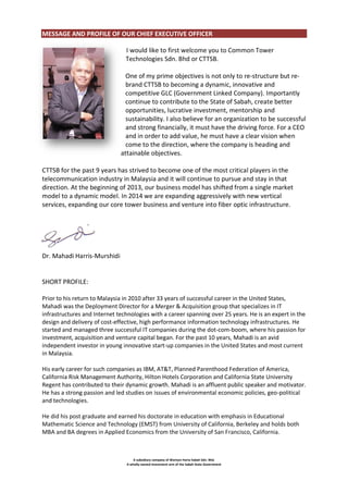 MESSAGE AND PROFILE OF OUR CHIEF EXECUTIVE OFFICER
I would like to first welcome you to Common Tower
Technologies Sdn. Bhd or CTTSB.
One of my prime objectives is not only to re-structure but rebrand CTTSB to becoming a dynamic, innovative and
competitive GLC (Government Linked Company). Importantly
continue to contribute to the State of Sabah, create better
opportunities, lucrative investment, mentorship and
sustainability. I also believe for an organization to be successful
and strong financially, it must have the driving force. For a CEO
and in order to add value, he must have a clear vision when
come to the direction, where the company is heading and
attainable objectives.
CTTSB for the past 9 years has strived to become one of the most critical players in the
telecommunication industry in Malaysia and it will continue to pursue and stay in that
direction. At the beginning of 2013, our business model has shifted from a single market
model to a dynamic model. In 2014 we are expanding aggressively with new vertical
services, expanding our core tower business and venture into fiber optic infrastructure.

Dr. Mahadi Harris-Murshidi

SHORT PROFILE:
Prior to his return to Malaysia in 2010 after 33 years of successful career in the United States,
Mahadi was the Deployment Director for a Merger & Acquisition group that specializes in IT
infrastructures and Internet technologies with a career spanning over 25 years. He is an expert in the
design and delivery of cost-effective, high performance information technology infrastructures. He
started and managed three successful IT companies during the dot-com-boom, where his passion for
investment, acquisition and venture capital began. For the past 10 years, Mahadi is an avid
independent investor in young innovative start-up companies in the United States and most current
in Malaysia.
His early career for such companies as IBM, AT&T, Planned Parenthood Federation of America,
California Risk Management Authority, Hilton Hotels Corporation and California State University
Regent has contributed to their dynamic growth. Mahadi is an affluent public speaker and motivator.
He has a strong passion and led studies on issues of environmental economic policies, geo-political
and technologies.
He did his post graduate and earned his doctorate in education with emphasis in Educational
Mathematic Science and Technology (EMST) from University of California, Berkeley and holds both
MBA and BA degrees in Applied Economics from the University of San Francisco, California.

A subsidiary company of Warisan Harta Sabah Sdn. Bhd.
A wholly-owned investment arm of the Sabah State Government

 