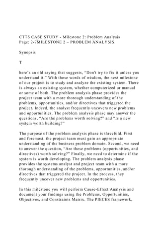 CTTS CASE STUDY - Milestone 2: Problem Analysis
Page: 2-7MILESTONE 2 – PROBLEM ANALYSIS
Synopsis
T
here’s an old saying that suggests, “Don't try to fix it unless you
understand it.” With those words of wisdom, the next milestone
of our project is to study and analyze the existing system. There
is always an existing system, whether computerized or manual
or some of both. The problem analysis phase provides the
project team with a more thorough understanding of the
problems, opportunities, and/or directives that triggered the
project. Indeed, the analyst frequently uncovers new problems
and opportunities. The problem analysis phase may answer the
questions, “Are the problems worth solving?” and “Is a new
system worth building?”
The purpose of the problem analysis phase is threefold. First
and foremost, the project team must gain an appropriate
understanding of the business problem domain. Second, we need
to answer the question, “Are these problems (opportunities, and
directives) worth solving?” Finally, we need to determine if the
system is worth developing. The problem analysis phase
provides the systems analyst and project team with a more
thorough understanding of the problems, opportunities, and/or
directives that triggered the project. In the process, they
frequently uncover new problems and opportunities.
In this milestone you will perform Cause-Effect Analysis and
document your findings using the Problems, Opportunities,
Objectives, and Constraints Matrix. The PIECES framework,
 