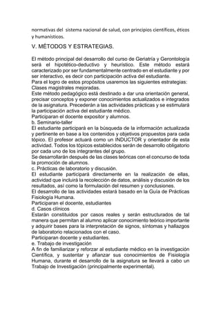normativas del sistema nacional de salud, con principios científicos, éticos
y humanísticos.
V. MÉTODOS Y ESTRATEGIAS.
El método principal del desarrollo del curso de Geriatría y Gerontología
será el hipotético-deductivo y heurístico. Este método estará
caracterizado por ser fundamentalmente centrado en el estudiante y por
ser interactivo, es decir con participación activa del estudiante.
Para el logro de estos propósitos usaremos las siguientes estrategias:
Clases magistrales mejoradas.
Este método pedagógico está destinado a dar una orientación general,
precisar conceptos y exponer conocimientos actualizados e integrados
de la asignatura. Precederán a las actividades prácticas y se estimulará
la participación activa del estudiante médico.
Participaran el docente expositor y alumnos.
b. Seminario-taller
El estudiante participará en la búsqueda de la información actualizada
y pertinente en base a los contenidos y objetivos propuestos para cada
tópico. El profesor actuará como un INDUCTOR y orientador de esta
actividad. Todos los tópicos establecidos serán de desarrollo obligatorio
por cada uno de los integrantes del grupo.
Se desarrollarán después de las clases teóricas con el concurso de toda
la promoción de alumnos.
c. Prácticas de laboratorio y discusión.
El estudiante participará directamente en la realización de ellas,
actividad que incluirá la recolección de datos, análisis y discusión de los
resultados, así como la formulación del resumen y conclusiones.
El desarrollo de las actividades estará basado en la Guía de Prácticas
Fisiología Humana.
Participaran el docente, estudiantes
d. Casos clínicos
Estarán constituidos por casos reales y serán estructurados de tal
manera que permitan al alumno aplicar conocimiento teórico importante
y adquirir bases para la interpretación de signos, síntomas y hallazgos
de laboratorio relacionados con el caso.
Participaran docente y estudiantes.
e. Trabajo de investigación
A fin de familiarizar y reforzar al estudiante médico en la investigación
Científica, y sustentar y afianzar sus conocimientos de Fisiología
Humana, durante el desarrollo de la asignatura se llevará a cabo un
Trabajo de Investigación (principalmente experimental).
 