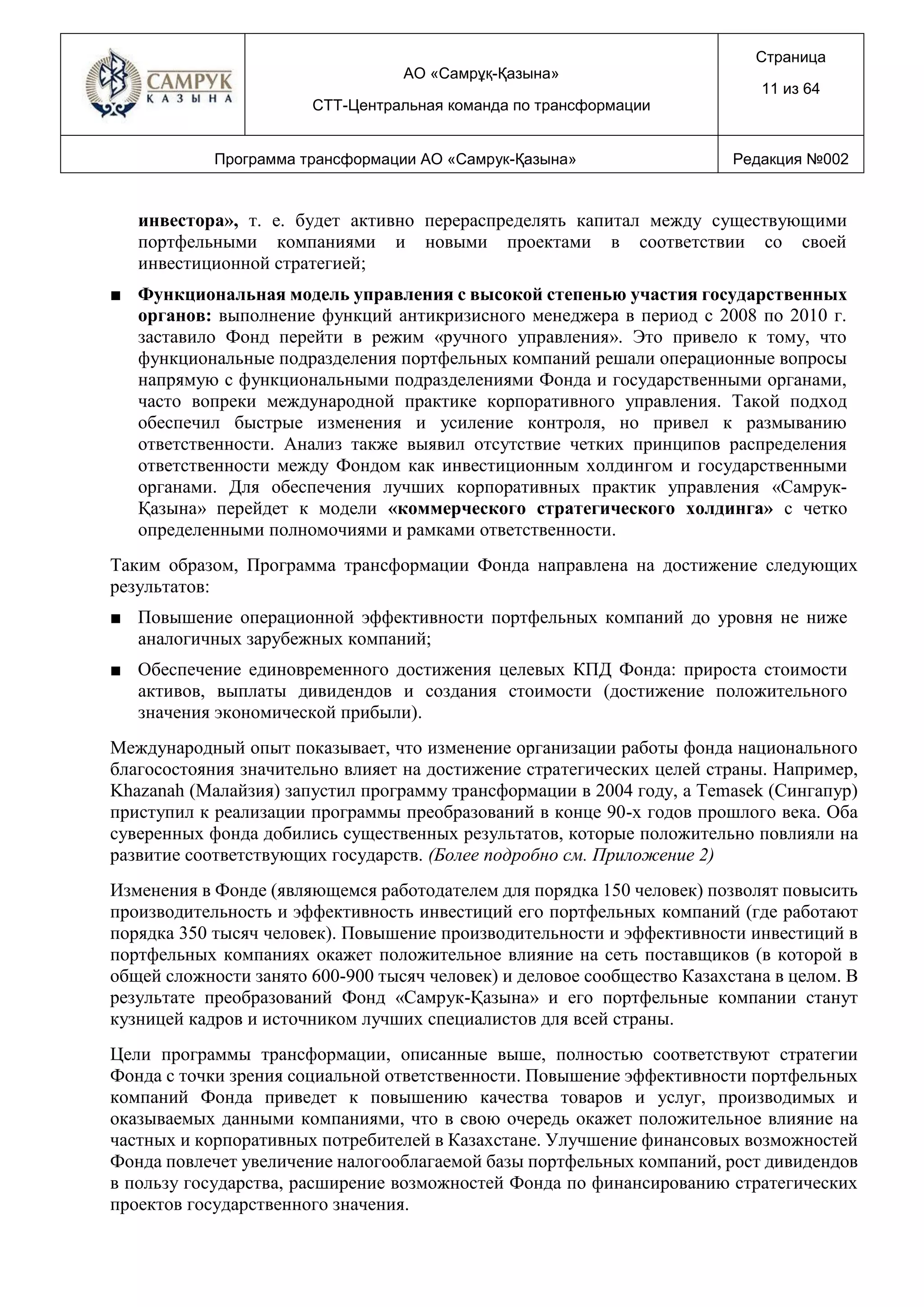 АО «Самрұқ-Қазына»
СТТ-Центральная команда по трансформации
Страница
11 из 64
Программа трансформации АО «Самрук-Қазына» Редакция №002
инвестора», т. е. будет активно перераспределять капитал между существующими
портфельными компаниями и новыми проектами в соответствии со своей
инвестиционной стратегией;
■ Функциональная модель управления с высокой степенью участия государственных
органов: выполнение функций антикризисного менеджера в период с 2008 по 2010 г.
заставило Фонд перейти в режим «ручного управления». Это привело к тому, что
функциональные подразделения портфельных компаний решали операционные вопросы
напрямую с функциональными подразделениями Фонда и государственными органами,
часто вопреки международной практике корпоративного управления. Такой подход
обеспечил быстрые изменения и усиление контроля, но привел к размыванию
ответственности. Анализ также выявил отсутствие четких принципов распределения
ответственности между Фондом как инвестиционным холдингом и государственными
органами. Для обеспечения лучших корпоративных практик управления «Самрук-
Қазына» перейдет к модели «коммерческого стратегического холдинга» с четко
определенными полномочиями и рамками ответственности.
Таким образом, Программа трансформации Фонда направлена на достижение следующих
результатов:
■ Повышение операционной эффективности портфельных компаний до уровня не ниже
аналогичных зарубежных компаний;
■ Обеспечение единовременного достижения целевых КПД Фонда: прироста стоимости
активов, выплаты дивидендов и создания стоимости (достижение положительного
значения экономической прибыли).
Международный опыт показывает, что изменение организации работы фонда национального
благосостояния значительно влияет на достижение стратегических целей страны. Например,
Khazanah (Малайзия) запустил программу трансформации в 2004 году, а Temasek (Сингапур)
приступил к реализации программы преобразований в конце 90-х годов прошлого века. Оба
суверенных фонда добились существенных результатов, которые положительно повлияли на
развитие соответствующих государств. (Более подробно см. Приложение 2)
Изменения в Фонде (являющемся работодателем для порядка 150 человек) позволят повысить
производительность и эффективность инвестиций его портфельных компаний (где работают
порядка 350 тысяч человек). Повышение производительности и эффективности инвестиций в
портфельных компаниях окажет положительное влияние на сеть поставщиков (в которой в
общей сложности занято 600-900 тысяч человек) и деловое сообщество Казахстана в целом. В
результате преобразований Фонд «Самрук-Қазына» и его портфельные компании станут
кузницей кадров и источником лучших специалистов для всей страны.
Цели программы трансформации, описанные выше, полностью соответствуют стратегии
Фонда с точки зрения социальной ответственности. Повышение эффективности портфельных
компаний Фонда приведет к повышению качества товаров и услуг, производимых и
оказываемых данными компаниями, что в свою очередь окажет положительное влияние на
частных и корпоративных потребителей в Казахстане. Улучшение финансовых возможностей
Фонда повлечет увеличение налогооблагаемой базы портфельных компаний, рост дивидендов
в пользу государства, расширение возможностей Фонда по финансированию стратегических
проектов государственного значения.
 