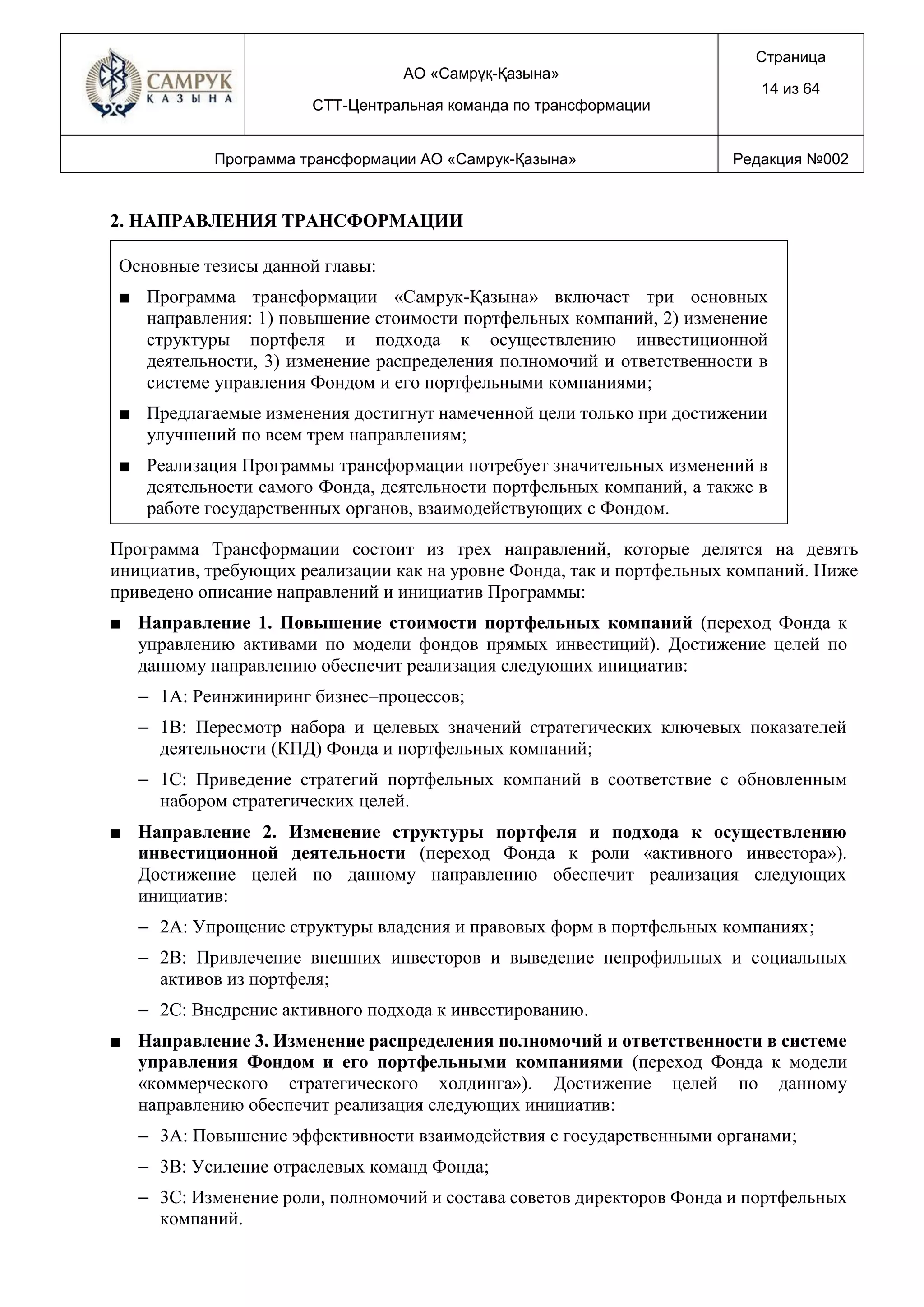 АО «Самрұқ-Қазына»
СТТ-Центральная команда по трансформации
Страница
14 из 64
Программа трансформации АО «Самрук-Қазына» Редакция №002
2. НАПРАВЛЕНИЯ ТРАНСФОРМАЦИИ
Основные тезисы данной главы:
■ Программа трансформации «Самрук-Қазына» включает три основных
направления: 1) повышение стоимости портфельных компаний, 2) изменение
структуры портфеля и подхода к осуществлению инвестиционной
деятельности, 3) изменение распределения полномочий и ответственности в
системе управления Фондом и его портфельными компаниями;
■ Предлагаемые изменения достигнут намеченной цели только при достижении
улучшений по всем трем направлениям;
■ Реализация Программы трансформации потребует значительных изменений в
деятельности самого Фонда, деятельности портфельных компаний, а также в
работе государственных органов, взаимодействующих с Фондом.
Программа Трансформации состоит из трех направлений, которые делятся на девять
инициатив, требующих реализации как на уровне Фонда, так и портфельных компаний. Ниже
приведено описание направлений и инициатив Программы:
■ Направление 1. Повышение стоимости портфельных компаний (переход Фонда к
управлению активами по модели фондов прямых инвестиций). Достижение целей по
данному направлению обеспечит реализация следующих инициатив:
– 1A: Реинжиниринг бизнес–процессов;
– 1B: Пересмотр набора и целевых значений стратегических ключевых показателей
деятельности (КПД) Фонда и портфельных компаний;
– 1C: Приведение стратегий портфельных компаний в соответствие с обновленным
набором стратегических целей.
■ Направление 2. Изменение структуры портфеля и подхода к осуществлению
инвестиционной деятельности (переход Фонда к роли «активного инвестора»).
Достижение целей по данному направлению обеспечит реализация следующих
инициатив:
– 2А: Упрощение структуры владения и правовых форм в портфельных компаниях;
– 2B: Привлечение внешних инвесторов и выведение непрофильных и социальных
активов из портфеля;
– 2C: Внедрение активного подхода к инвестированию.
■ Направление 3. Изменение распределения полномочий и ответственности в системе
управления Фондом и его портфельными компаниями (переход Фонда к модели
«коммерческого стратегического холдинга»). Достижение целей по данному
направлению обеспечит реализация следующих инициатив:
– 3A: Повышение эффективности взаимодействия с государственными органами;
– 3B: Усиление отраслевых команд Фонда;
– 3C: Изменение роли, полномочий и состава советов директоров Фонда и портфельных
компаний.
 