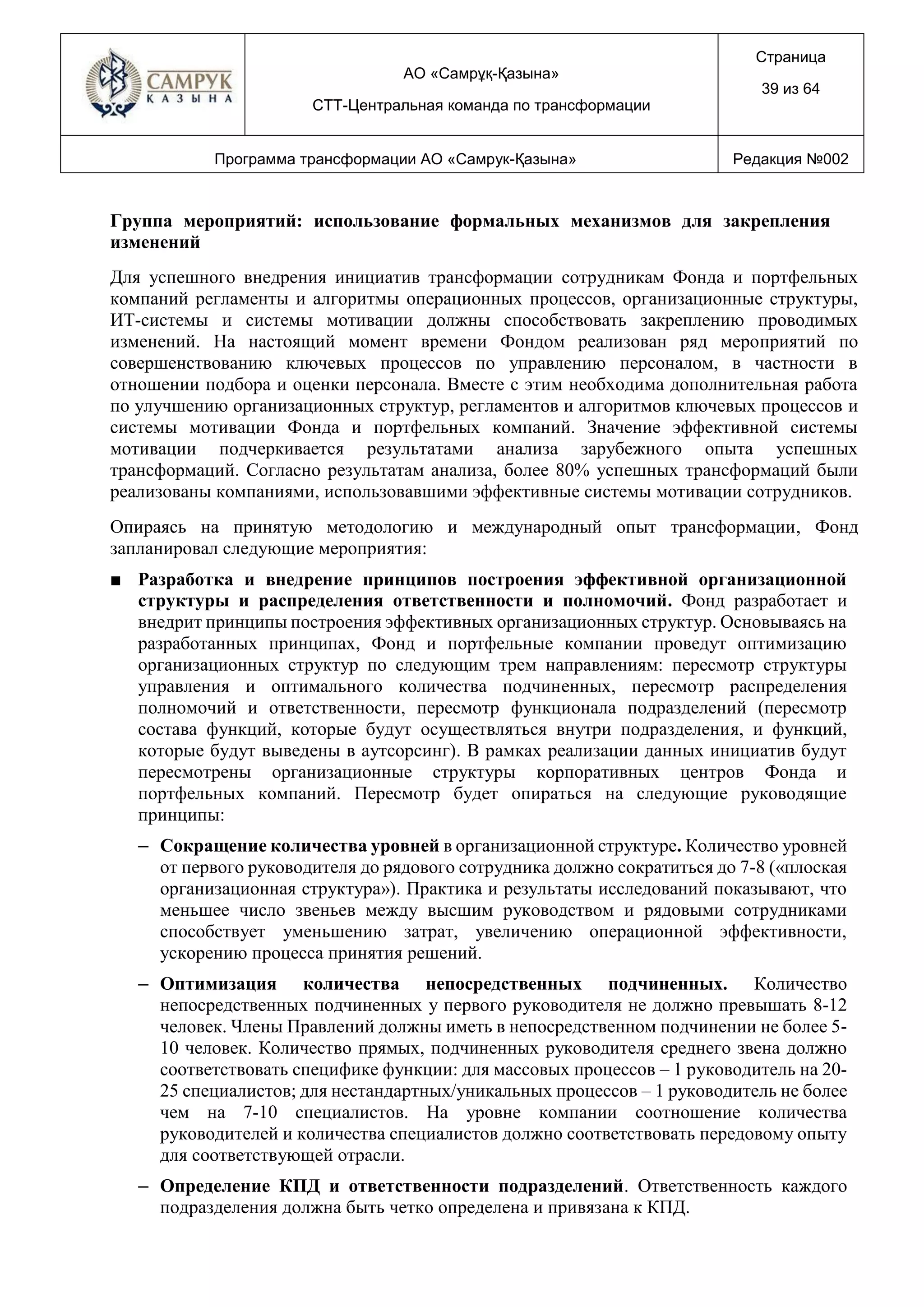 АО «Самрұқ-Қазына»
СТТ-Центральная команда по трансформации
Страница
39 из 64
Программа трансформации АО «Самрук-Қазына» Редакция №002
Группа мероприятий: использование формальных механизмов для закрепления
изменений
Для успешного внедрения инициатив трансформации сотрудникам Фонда и портфельных
компаний регламенты и алгоритмы операционных процессов, организационные структуры,
ИТ-системы и системы мотивации должны способствовать закреплению проводимых
изменений. На настоящий момент времени Фондом реализован ряд мероприятий по
совершенствованию ключевых процессов по управлению персоналом, в частности в
отношении подбора и оценки персонала. Вместе с этим необходима дополнительная работа
по улучшению организационных структур, регламентов и алгоритмов ключевых процессов и
системы мотивации Фонда и портфельных компаний. Значение эффективной системы
мотивации подчеркивается результатами анализа зарубежного опыта успешных
трансформаций. Согласно результатам анализа, более 80% успешных трансформаций были
реализованы компаниями, использовавшими эффективные системы мотивации сотрудников.
Опираясь на принятую методологию и международный опыт трансформации, Фонд
запланировал следующие мероприятия:
■ Разработка и внедрение принципов построения эффективной организационной
структуры и распределения ответственности и полномочий. Фонд разработает и
внедрит принципы построения эффективных организационных структур. Основываясь на
разработанных принципах, Фонд и портфельные компании проведут оптимизацию
организационных структур по следующим трем направлениям: пересмотр структуры
управления и оптимального количества подчиненных, пересмотр распределения
полномочий и ответственности, пересмотр функционала подразделений (пересмотр
состава функций, которые будут осуществляться внутри подразделения, и функций,
которые будут выведены в аутсорсинг). В рамках реализации данных инициатив будут
пересмотрены организационные структуры корпоративных центров Фонда и
портфельных компаний. Пересмотр будет опираться на следующие руководящие
принципы:
– Сокращение количества уровней в организационной структуре. Количество уровней
от первого руководителя до рядового сотрудника должно сократиться до 7-8 («плоская
организационная структура»). Практика и результаты исследований показывают, что
меньшее число звеньев между высшим руководством и рядовыми сотрудниками
способствует уменьшению затрат, увеличению операционной эффективности,
ускорению процесса принятия решений.
– Оптимизация количества непосредственных подчиненных. Количество
непосредственных подчиненных у первого руководителя не должно превышать 8-12
человек. Члены Правлений должны иметь в непосредственном подчинении не более 5-
10 человек. Количество прямых, подчиненных руководителя среднего звена должно
соответствовать специфике функции: для массовых процессов – 1 руководитель на 20-
25 специалистов; для нестандартных/уникальных процессов – 1 руководитель не более
чем на 7-10 специалистов. На уровне компании соотношение количества
руководителей и количества специалистов должно соответствовать передовому опыту
для соответствующей отрасли.
– Определение КПД и ответственности подразделений. Ответственность каждого
подразделения должна быть четко определена и привязана к КПД.
 