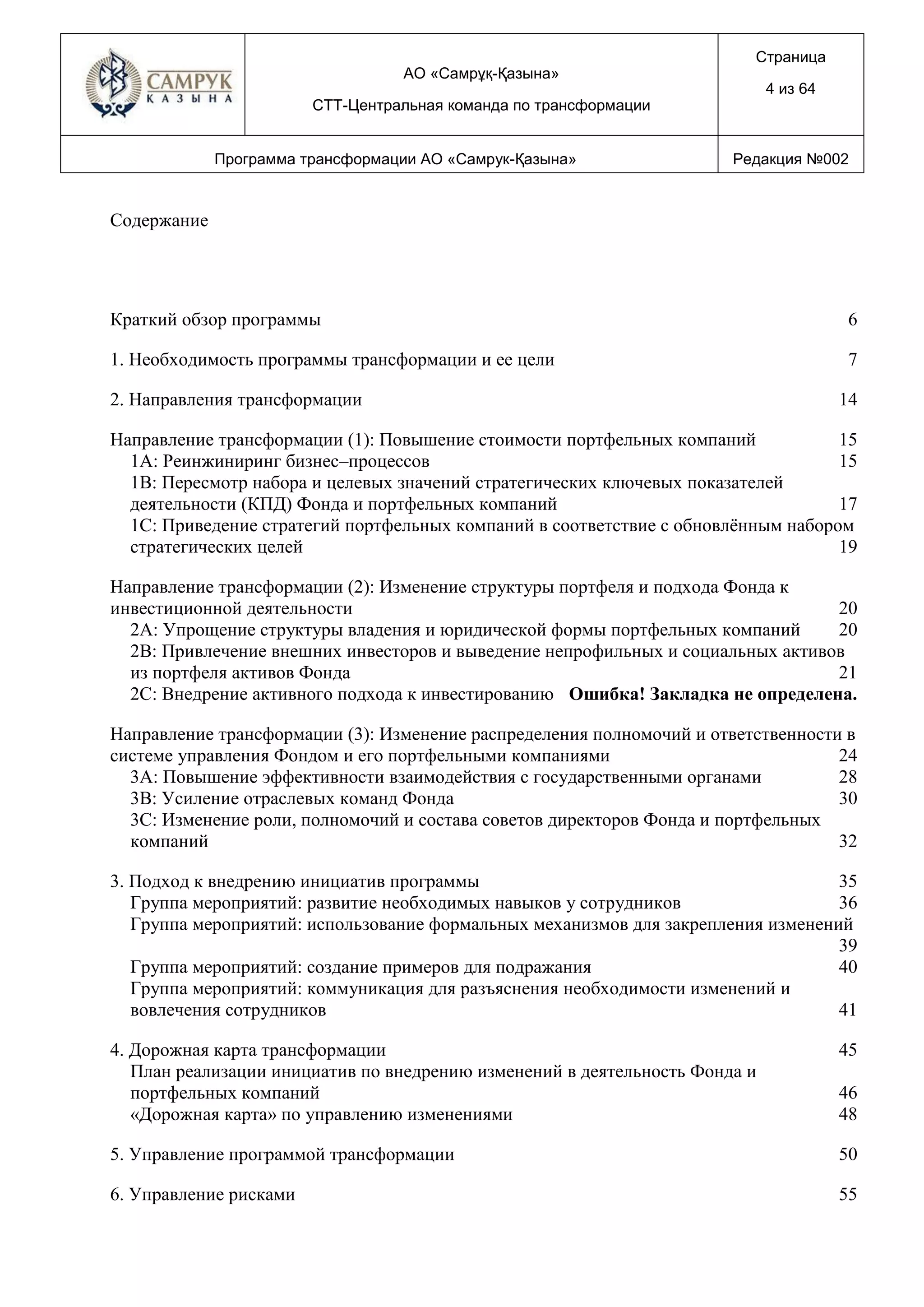 АО «Самрұқ-Қазына»
СТТ-Центральная команда по трансформации
Страница
4 из 64
Программа трансформации АО «Самрук-Қазына» Редакция №002
Содержание
Краткий обзор программы 6
1. Необходимость программы трансформации и ее цели 7
2. Направления трансформации 14
Направление трансформации (1): Повышение стоимости портфельных компаний 15
1A: Реинжиниринг бизнес–процессов 15
1B: Пересмотр набора и целевых значений стратегических ключевых показателей
деятельности (КПД) Фонда и портфельных компаний 17
1C: Приведение стратегий портфельных компаний в соответствие с обновлённым набором
стратегических целей 19
Направление трансформации (2): Изменение структуры портфеля и подхода Фонда к
инвестиционной деятельности 20
2А: Упрощение структуры владения и юридической формы портфельных компаний 20
2B: Привлечение внешних инвесторов и выведение непрофильных и социальных активов
из портфеля активов Фонда 21
2C: Внедрение активного подхода к инвестированию Ошибка! Закладка не определена.
Направление трансформации (3): Изменение распределения полномочий и ответственности в
системе управления Фондом и его портфельными компаниями 24
3A: Повышение эффективности взаимодействия с государственными органами 28
3B: Усиление отраслевых команд Фонда 30
3C: Изменение роли, полномочий и состава советов директоров Фонда и портфельных
компаний 32
3. Подход к внедрению инициатив программы 35
Группа мероприятий: развитие необходимых навыков у сотрудников 36
Группа мероприятий: использование формальных механизмов для закрепления изменений
39
Группа мероприятий: создание примеров для подражания 40
Группа мероприятий: коммуникация для разъяснения необходимости изменений и
вовлечения сотрудников 41
4. Дорожная карта трансформации 45
План реализации инициатив по внедрению изменений в деятельность Фонда и
портфельных компаний 46
«Дорожная карта» по управлению изменениями 48
5. Управление программой трансформации 50
6. Управление рисками 55
 