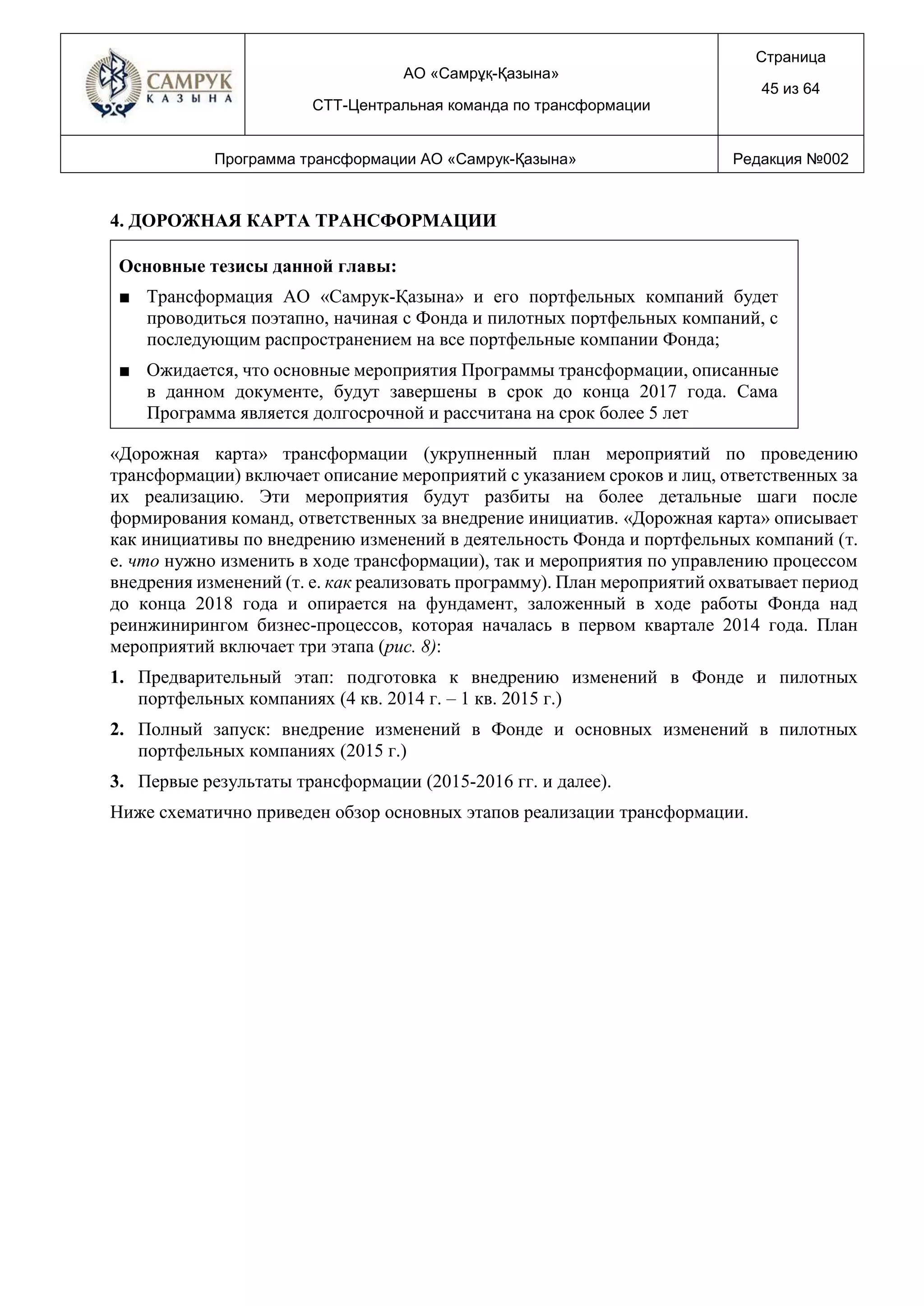 АО «Самрұқ-Қазына»
СТТ-Центральная команда по трансформации
Страница
45 из 64
Программа трансформации АО «Самрук-Қазына» Редакция №002
4. ДОРОЖНАЯ КАРТА ТРАНСФОРМАЦИИ
Основные тезисы данной главы:
■ Трансформация АО «Самрук-Қазына» и его портфельных компаний будет
проводиться поэтапно, начиная с Фонда и пилотных портфельных компаний, с
последующим распространением на все портфельные компании Фонда;
■ Ожидается, что основные мероприятия Программы трансформации, описанные
в данном документе, будут завершены в срок до конца 2017 года. Сама
Программа является долгосрочной и рассчитана на срок более 5 лет
«Дорожная карта» трансформации (укрупненный план мероприятий по проведению
трансформации) включает описание мероприятий с указанием сроков и лиц, ответственных за
их реализацию. Эти мероприятия будут разбиты на более детальные шаги после
формирования команд, ответственных за внедрение инициатив. «Дорожная карта» описывает
как инициативы по внедрению изменений в деятельность Фонда и портфельных компаний (т.
е. что нужно изменить в ходе трансформации), так и мероприятия по управлению процессом
внедрения изменений (т. е. как реализовать программу). План мероприятий охватывает период
до конца 2018 года и опирается на фундамент, заложенный в ходе работы Фонда над
реинжинирингом бизнес-процессов, которая началась в первом квартале 2014 года. План
мероприятий включает три этапа (рис. 8):
1. Предварительный этап: подготовка к внедрению изменений в Фонде и пилотных
портфельных компаниях (4 кв. 2014 г. – 1 кв. 2015 г.)
2. Полный запуск: внедрение изменений в Фонде и основных изменений в пилотных
портфельных компаниях (2015 г.)
3. Первые результаты трансформации (2015-2016 гг. и далее).
Ниже схематично приведен обзор основных этапов реализации трансформации.
 