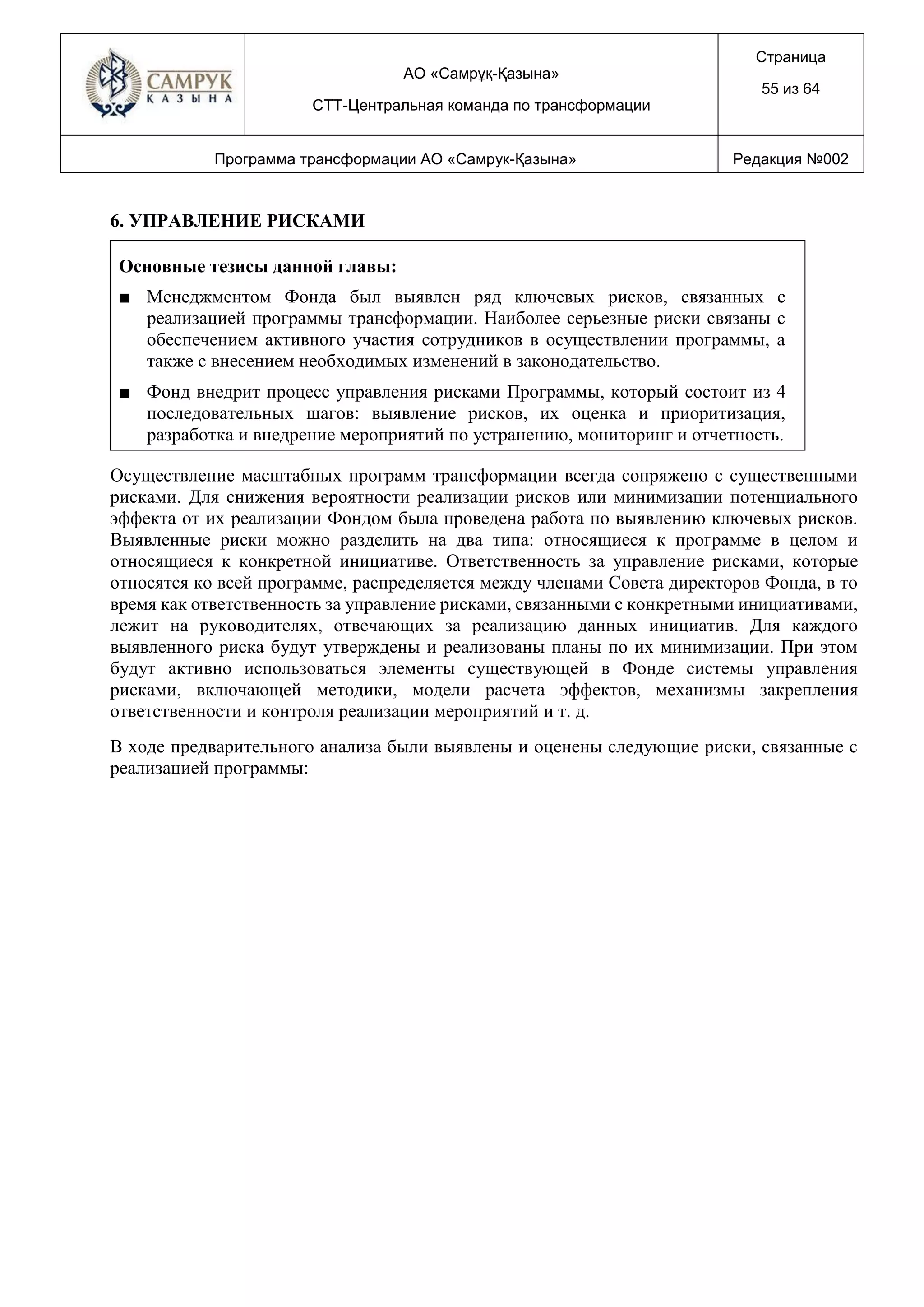 АО «Самрұқ-Қазына»
СТТ-Центральная команда по трансформации
Страница
55 из 64
Программа трансформации АО «Самрук-Қазына» Редакция №002
6. УПРАВЛЕНИЕ РИСКАМИ
Основные тезисы данной главы:
■ Менеджментом Фонда был выявлен ряд ключевых рисков, связанных с
реализацией программы трансформации. Наиболее серьезные риски связаны с
обеспечением активного участия сотрудников в осуществлении программы, а
также с внесением необходимых изменений в законодательство.
■ Фонд внедрит процесс управления рисками Программы, который состоит из 4
последовательных шагов: выявление рисков, их оценка и приоритизация,
разработка и внедрение мероприятий по устранению, мониторинг и отчетность.
Осуществление масштабных программ трансформации всегда сопряжено с существенными
рисками. Для снижения вероятности реализации рисков или минимизации потенциального
эффекта от их реализации Фондом была проведена работа по выявлению ключевых рисков.
Выявленные риски можно разделить на два типа: относящиеся к программе в целом и
относящиеся к конкретной инициативе. Ответственность за управление рисками, которые
относятся ко всей программе, распределяется между членами Совета директоров Фонда, в то
время как ответственность за управление рисками, связанными с конкретными инициативами,
лежит на руководителях, отвечающих за реализацию данных инициатив. Для каждого
выявленного риска будут утверждены и реализованы планы по их минимизации. При этом
будут активно использоваться элементы существующей в Фонде системы управления
рисками, включающей методики, модели расчета эффектов, механизмы закрепления
ответственности и контроля реализации мероприятий и т. д.
В ходе предварительного анализа были выявлены и оценены следующие риски, связанные с
реализацией программы:
 