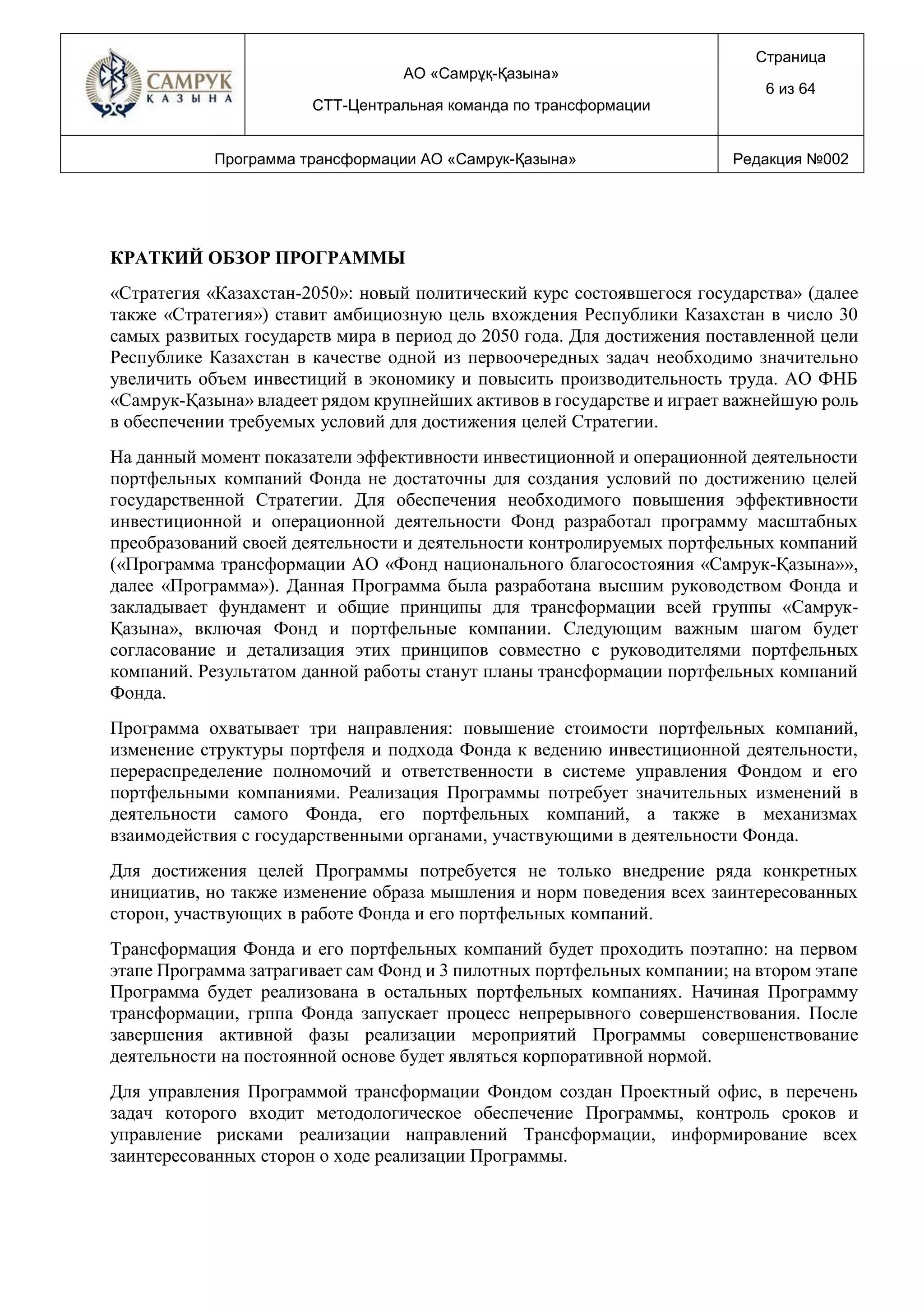 АО «Самрұқ-Қазына»
СТТ-Центральная команда по трансформации
Страница
6 из 64
Программа трансформации АО «Самрук-Қазына» Редакция №002
КРАТКИЙ ОБЗОР ПРОГРАММЫ
«Стратегия «Казахстан-2050»: новый политический курс состоявшегося государства» (далее
также «Стратегия») ставит амбициозную цель вхождения Республики Казахстан в число 30
самых развитых государств мира в период до 2050 года. Для достижения поставленной цели
Республике Казахстан в качестве одной из первоочередных задач необходимо значительно
увеличить объем инвестиций в экономику и повысить производительность труда. АО ФНБ
«Самрук-Қазына» владеет рядом крупнейших активов в государстве и играет важнейшую роль
в обеспечении требуемых условий для достижения целей Стратегии.
На данный момент показатели эффективности инвестиционной и операционной деятельности
портфельных компаний Фонда не достаточны для создания условий по достижению целей
государственной Стратегии. Для обеспечения необходимого повышения эффективности
инвестиционной и операционной деятельности Фонд разработал программу масштабных
преобразований своей деятельности и деятельности контролируемых портфельных компаний
(«Программа трансформации АО «Фонд национального благосостояния «Самрук-Қазына»»,
далее «Программа»). Данная Программа была разработана высшим руководством Фонда и
закладывает фундамент и общие принципы для трансформации всей группы «Самрук-
Қазына», включая Фонд и портфельные компании. Следующим важным шагом будет
согласование и детализация этих принципов совместно с руководителями портфельных
компаний. Результатом данной работы станут планы трансформации портфельных компаний
Фонда.
Программа охватывает три направления: повышение стоимости портфельных компаний,
изменение структуры портфеля и подхода Фонда к ведению инвестиционной деятельности,
перераспределение полномочий и ответственности в системе управления Фондом и его
портфельными компаниями. Реализация Программы потребует значительных изменений в
деятельности самого Фонда, его портфельных компаний, а также в механизмах
взаимодействия с государственными органами, участвующими в деятельности Фонда.
Для достижения целей Программы потребуется не только внедрение ряда конкретных
инициатив, но также изменение образа мышления и норм поведения всех заинтересованных
сторон, участвующих в работе Фонда и его портфельных компаний.
Трансформация Фонда и его портфельных компаний будет проходить поэтапно: на первом
этапе Программа затрагивает сам Фонд и 3 пилотных портфельных компании; на втором этапе
Программа будет реализована в остальных портфельных компаниях. Начиная Программу
трансформации, грппа Фонда запускает процесс непрерывного совершенствования. После
завершения активной фазы реализации мероприятий Программы совершенствование
деятельности на постоянной основе будет являться корпоративной нормой.
Для управления Программой трансформации Фондом создан Проектный офис, в перечень
задач которого входит методологическое обеспечение Программы, контроль сроков и
управление рисками реализации направлений Трансформации, информирование всех
заинтересованных сторон о ходе реализации Программы.
 