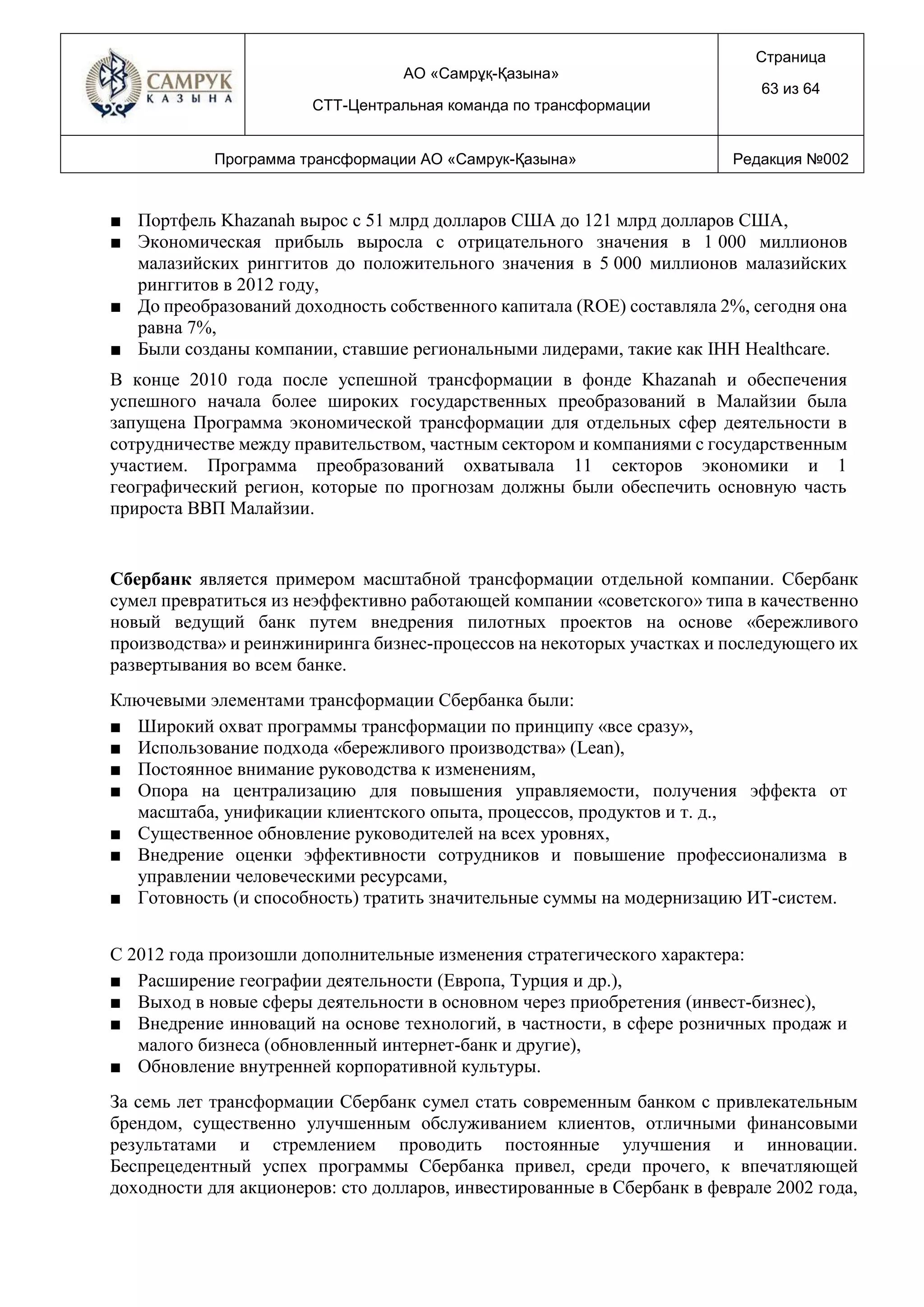 АО «Самрұқ-Қазына»
СТТ-Центральная команда по трансформации
Страница
63 из 64
Программа трансформации АО «Самрук-Қазына» Редакция №002
■ Портфель Khazanah вырос с 51 млрд долларов США до 121 млрд долларов США,
■ Экономическая прибыль выросла с отрицательного значения в 1 000 миллионов
малазийских ринггитов до положительного значения в 5 000 миллионов малазийских
ринггитов в 2012 году,
■ До преобразований доходность собственного капитала (ROE) составляла 2%, сегодня она
равна 7%,
■ Были созданы компании, ставшие региональными лидерами, такие как IHH Healthcare.
В конце 2010 года после успешной трансформации в фонде Khazanah и обеспечения
успешного начала более широких государственных преобразований в Малайзии была
запущена Программа экономической трансформации для отдельных сфер деятельности в
сотрудничестве между правительством, частным сектором и компаниями с государственным
участием. Программа преобразований охватывала 11 секторов экономики и 1
географический регион, которые по прогнозам должны были обеспечить основную часть
прироста ВВП Малайзии.
Сбербанк является примером масштабной трансформации отдельной компании. Сбербанк
сумел превратиться из неэффективно работающей компании «советского» типа в качественно
новый ведущий банк путем внедрения пилотных проектов на основе «бережливого
производства» и реинжиниринга бизнес-процессов на некоторых участках и последующего их
развертывания во всем банке.
Ключевыми элементами трансформации Сбербанка были:
■ Широкий охват программы трансформации по принципу «все сразу»,
■ Использование подхода «бережливого производства» (Lean),
■ Постоянное внимание руководства к изменениям,
■ Опора на централизацию для повышения управляемости, получения эффекта от
масштаба, унификации клиентского опыта, процессов, продуктов и т. д.,
■ Существенное обновление руководителей на всех уровнях,
■ Внедрение оценки эффективности сотрудников и повышение профессионализма в
управлении человеческими ресурсами,
■ Готовность (и способность) тратить значительные суммы на модернизацию ИТ-систем.
С 2012 года произошли дополнительные изменения стратегического характера:
■ Расширение географии деятельности (Европа, Турция и др.),
■ Выход в новые сферы деятельности в основном через приобретения (инвест-бизнес),
■ Внедрение инноваций на основе технологий, в частности, в сфере розничных продаж и
малого бизнеса (обновленный интернет-банк и другие),
■ Обновление внутренней корпоративной культуры.
За семь лет трансформации Сбербанк сумел стать современным банком с привлекательным
брендом, существенно улучшенным обслуживанием клиентов, отличными финансовыми
результатами и стремлением проводить постоянные улучшения и инновации.
Беспрецедентный успех программы Сбербанка привел, среди прочего, к впечатляющей
доходности для акционеров: сто долларов, инвестированные в Сбербанк в феврале 2002 года,
 