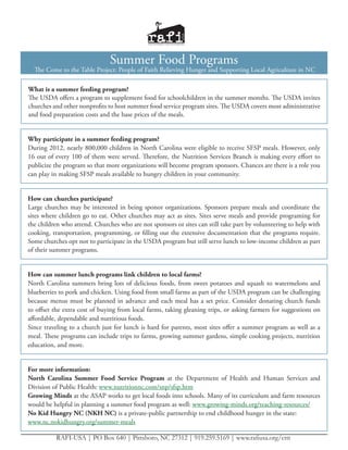 Summer Food Programs
  The Come to the Table Project: People of Faith Relieving Hunger and Supporting Local Agriculture in NC

What is a summer feeding program?
The USDA offers a program to supplement food for schoolchildren in the summer months. The USDA invites
churches and other nonprofits to host summer food service program sites. The USDA covers most administrative
and food preparation costs and the base prices of the meals.


Why participate in a summer feeding program?
During 2012, nearly 800,000 children in North Carolina were eligible to receive SFSP meals. However, only
16 out of every 100 of them were served. Therefore, the Nutrition Services Branch is making every effort to
publicize the program so that more organizations will become program sponsors. Chances are there is a role you
can play in making SFSP meals available to hungry children in your community.


How can churches participate?
Large churches may be interested in being sponor organizations. Sponsors prepare meals and coordinate the
sites where children go to eat. Other churches may act as sites. Sites serve meals and provide programing for
the children who attend. Churches who are not sponsors or sites can still take part by volunteering to help with
cooking, transportation, programming, or filling out the extensive documentation that the programs require.
Some churches opt not to participate in the USDA program but still serve lunch to low-income children as part
of their summer programs.


How can summer lunch programs link children to local farms?
North Carolina summers bring lots of delicious foods, from sweet potatoes and squash to watermelons and
blueberries to pork and chicken. Using food from small farms as part of the USDA program can be challenging
because menus must be planned in advance and each meal has a set price. Consider donating church funds
to offset the extra cost of buying from local farms, taking gleaning trips, or asking farmers for suggestions on
affordable, dependable and nutritious foods.
Since traveling to a church just for lunch is hard for parents, most sites offer a summer program as well as a
meal. These programs can include trips to farms, growing summer gardens, simple cooking projects, nutrition
education, and more.


For more information:
North Carolina Summer Food Service Program at the Department of Health and Human Services and
Division of Public Health: www.nutritionnc.com/snp/sfsp.htm
Growing Minds at the ASAP works to get local foods into schools. Many of its curriculum and farm resources
would be helpful in planning a summer food program as well: www.growing-minds.org/teaching-resources/
No Kid Hungry NC (NKH NC) is a private-public partnership to end childhood hunger in the state:
www.nc.nokidhungry.org/summer-meals

          RAFI-USA | PO Box 640 | Pittsboro, NC 27312 | 919.259.5169 | www.rafiusa.org/cttt
 