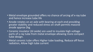 • Metal envelope grounded offers no chance of arcing of x-ray tube
and hence increase tube life
• Anode rotates on an axle with bearing at each end providing
greater stability and reduced stress on shaft permits massive
anode approx-2kg
• Ceramic insulator (Al oxide) are used to insulate high voltage
parts of x-ray tube from metal envelope allowing more compact
tube design.
• Metal ceramic tube offers Higher tube loading, Reduce off focus
radiation, Allow high tube current
 