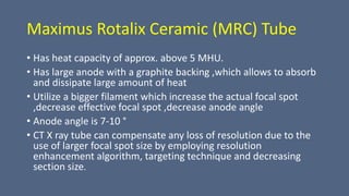 Maximus Rotalix Ceramic (MRC) Tube
• Has heat capacity of approx. above 5 MHU.
• Has large anode with a graphite backing ,which allows to absorb
and dissipate large amount of heat
• Utilize a bigger filament which increase the actual focal spot
,decrease effective focal spot ,decrease anode angle
• Anode angle is 7-10 °
• CT X ray tube can compensate any loss of resolution due to the
use of larger focal spot size by employing resolution
enhancement algorithm, targeting technique and decreasing
section size.
 