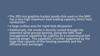 • The 200 mm graphite-backed anode disk used on the MRC
has a very high maximum heat loading capacity, direct heat
conduction
• a large surface area for rapid heat dissipation
• Additionally, the anode is directly cooled through the
patented spiral groove bearing, giving the MRC heat
management capability far superior to a conventional ball
bearing design. This capability is further supported by the
large heat capacity of the housing assembly and the
efficient heat exchanger
 