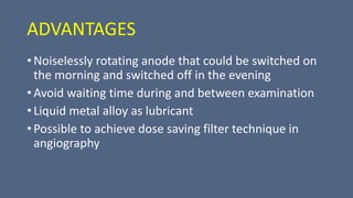 ADVANTAGES
• Noiselessly rotating anode that could be switched on
the morning and switched off in the evening
• Avoid waiting time during and between examination
• Liquid metal alloy as lubricant
• Possible to achieve dose saving filter technique in
angiography
 
