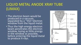 LIQUID METAL ANODE XRAY TUBE
(LIMAX)
• The electron beam would be
produced in a vacuum,
separated by a ‘‘thin’’electron
window from the liquid metal.
• Thus the high energy electron
beam penetrates the electron
window, losing as little energy
in the window as possible,
before entering the liquid metal
to produce X-rays.
 