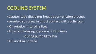 COOLING SYSTEM
• Straton tube dissipates heat by convenction process
• Anode disc comes in direct contact with cooling coil
• Oil rotation is turbine flow
• Flow of oil-during exposure is 25ltr/min
-during pump 8Ltr/min
• Oil used-mineral oil
 