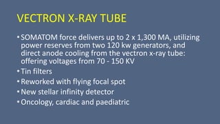 VECTRON X-RAY TUBE
• SOMATOM force delivers up to 2 x 1,300 MA, utilizing
power reserves from two 120 kw generators, and
direct anode cooling from the vectron x-ray tube:
offering voltages from 70 - 150 KV
• Tin filters
• Reworked with flying focal spot
• New stellar infinity detector
• Oncology, cardiac and paediatric
 