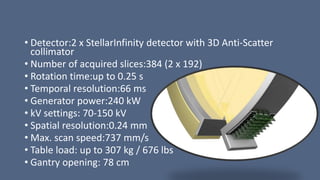 • Detector:2 x StellarInfinity detector with 3D Anti-Scatter
collimator
• Number of acquired slices:384 (2 x 192)
• Rotation time:up to 0.25 s
• Temporal resolution:66 ms
• Generator power:240 kW
• kV settings: 70-150 kV
• Spatial resolution:0.24 mm
• Max. scan speed:737 mm/s
• Table load: up to 307 kg / 676 lbs
• Gantry opening: 78 cm
 