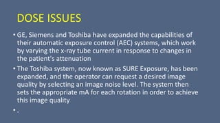 DOSE ISSUES
• GE, Siemens and Toshiba have expanded the capabilities of
their automatic exposure control (AEC) systems, which work
by varying the x-ray tube current in response to changes in
the patient's attenuation
• The Toshiba system, now known as SURE Exposure, has been
expanded, and the operator can request a desired image
quality by selecting an image noise level. The system then
sets the appropriate mA for each rotation in order to achieve
this image quality
• .
 