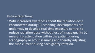 Future Directions:
• With increased awareness about the radiation dose
encountered during CT scanning, developments are
under way to develop real-time exposure control to
reduce radiation dose without loss of image quality by
measuring attenuation within the patient during
scanography or scout scanning and thereby adjusting
the tube current during each gantry rotation.
 