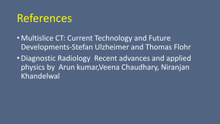 References
• Multislice CT: Current Technology and Future
Developments-Stefan Ulzheimer and Thomas Flohr
• Diagnostic Radiology Recent advances and applied
physics by Arun kumar,Veena Chaudhary, Niranjan
Khandelwal
 