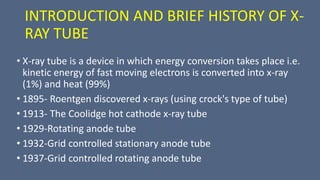 INTRODUCTION AND BRIEF HISTORY OF X-
RAY TUBE
• X-ray tube is a device in which energy conversion takes place i.e.
kinetic energy of fast moving electrons is converted into x-ray
(1%) and heat (99%)
• 1895- Roentgen discovered x-rays (using crock's type of tube)
• 1913- The Coolidge hot cathode x-ray tube
• 1929-Rotating anode tube
• 1932-Grid controlled stationary anode tube
• 1937-Grid controlled rotating anode tube
 
