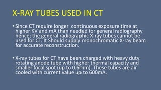 X-RAY TUBES USED IN CT
• Since CT require longer continuous exposure time at
higher KV and mA than needed for general radiography
hence; the general radiographic X-ray tubes cannot be
used for CT. It Should supply monochromatic X-ray beam
for accurate reconstruction.
• X-ray tubes for CT have been charged with heavy duty
rotating anode tube with higher thermal capacity and
smaller focal spot (up to 0.6mm). These tubes are air
cooled with current value up to 600mA.
 